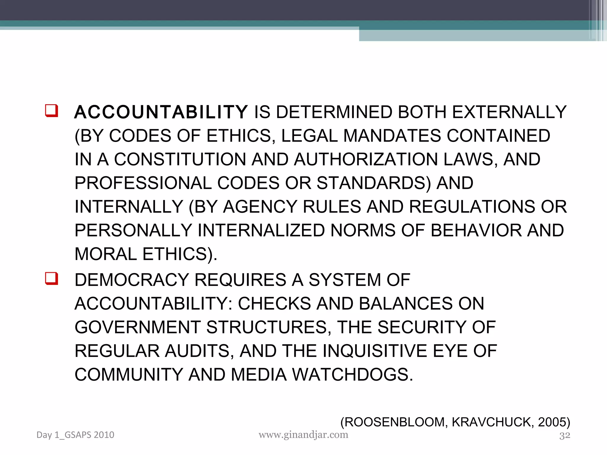 ACCOUNTABILITY  IS DETERMINED BOTH EXTERNALLY (BY CODES OF ETHICS, LEGAL MANDATES CONTAINED IN A CONSTITUTION AND AUTHORIZATION LAWS, AND PROFESSIONAL CODES OR STANDARDS) AND INTERNALLY (BY AGENCY RULES AND REGULATIONS OR PERSONALLY INTERNALIZED NORMS OF BEHAVIOR AND MORAL ETHICS).  DEMOCRACY REQUIRES A SYSTEM OF ACCOUNTABILITY: CHECKS AND BALANCES ON GOVERNMENT STRUCTURES, THE SECURITY OF REGULAR AUDITS, AND THE INQUISITIVE EYE OF COMMUNITY AND MEDIA WATCHDOGS. (ROOSENBLOOM, KRAVCHUCK, 2005) Day 1_GSAPS 2010 www.ginandjar.com 
