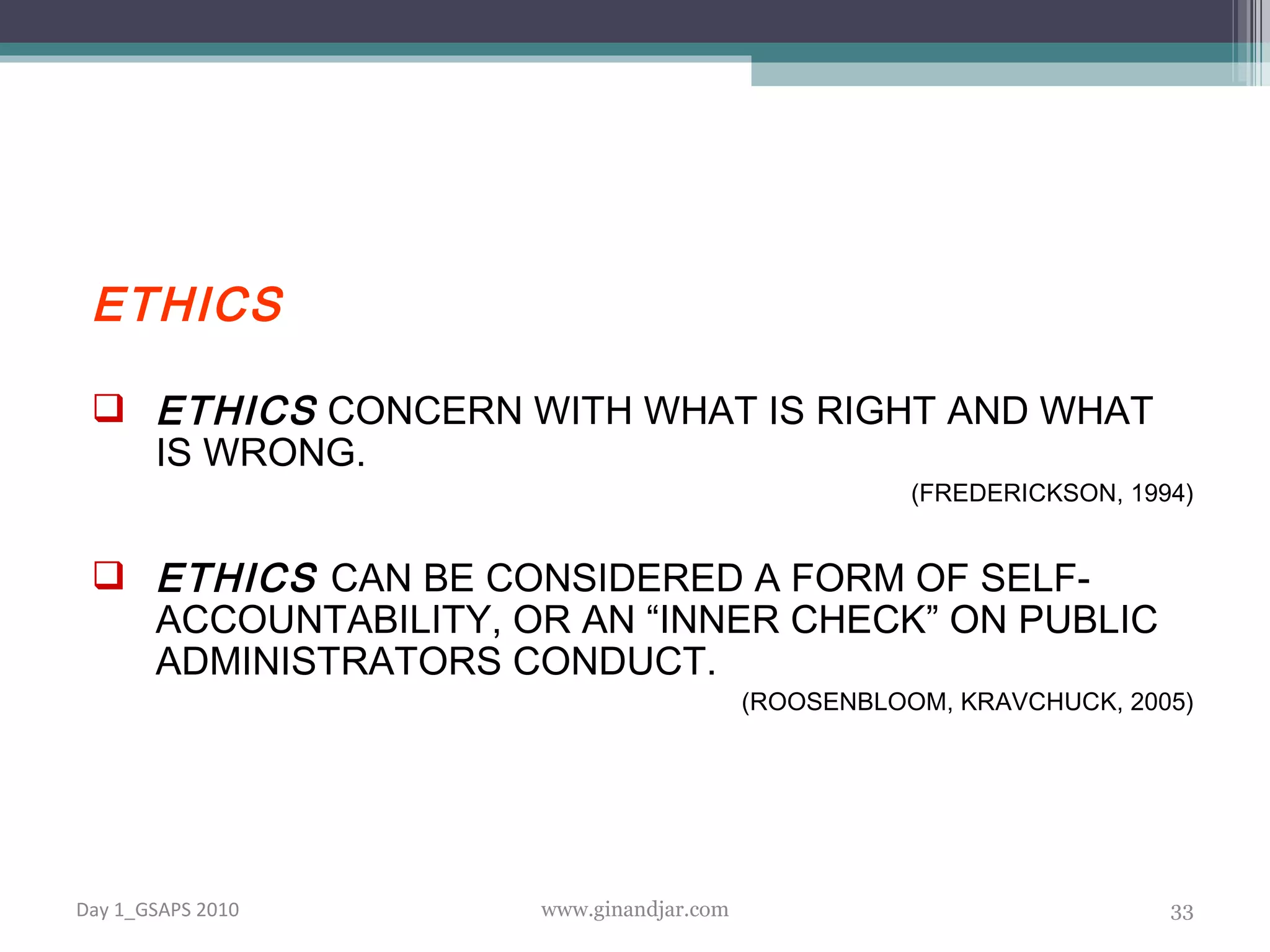 ETHICS ETHICS  CONCERN WITH WHAT IS RIGHT AND WHAT IS WRONG. (FREDERICKSON, 1994) ETHICS   CAN BE CONSIDERED A FORM OF SELF-ACCOUNTABILITY, OR AN “INNER CHECK” ON PUBLIC ADMINISTRATORS CONDUCT. (ROOSENBLOOM, KRAVCHUCK, 2005) Day 1_GSAPS 2010 www.ginandjar.com 
