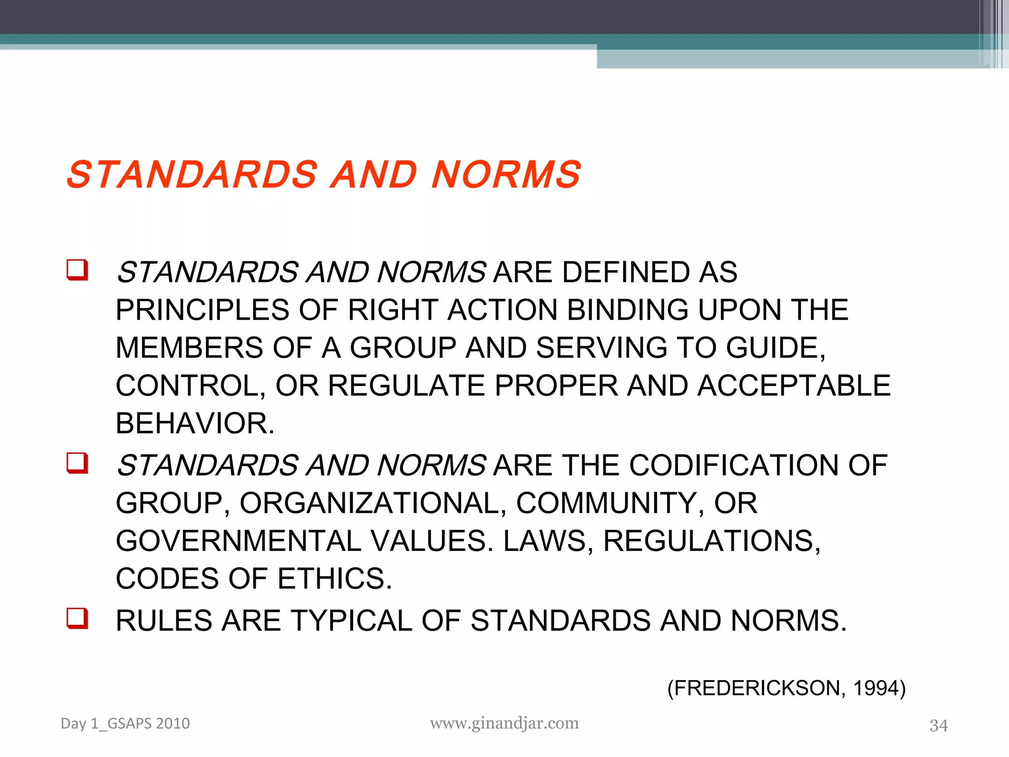 STANDARDS AND NORMS STANDARDS AND NORMS  ARE DEFINED AS PRINCIPLES OF RIGHT ACTION BINDING UPON THE MEMBERS OF A GROUP AND SERVING TO GUIDE, CONTROL, OR REGULATE PROPER AND ACCEPTABLE BEHAVIOR.  STANDARDS AND NORMS  ARE THE CODIFICATION OF GROUP, ORGANIZATIONAL, COMMUNITY, OR GOVERNMENTAL VALUES. LAWS, REGULATIONS, CODES OF ETHICS.  RULES ARE TYPICAL OF STANDARDS AND NORMS. (FREDERICKSON, 1994) Day 1_GSAPS 2010 www.ginandjar.com 