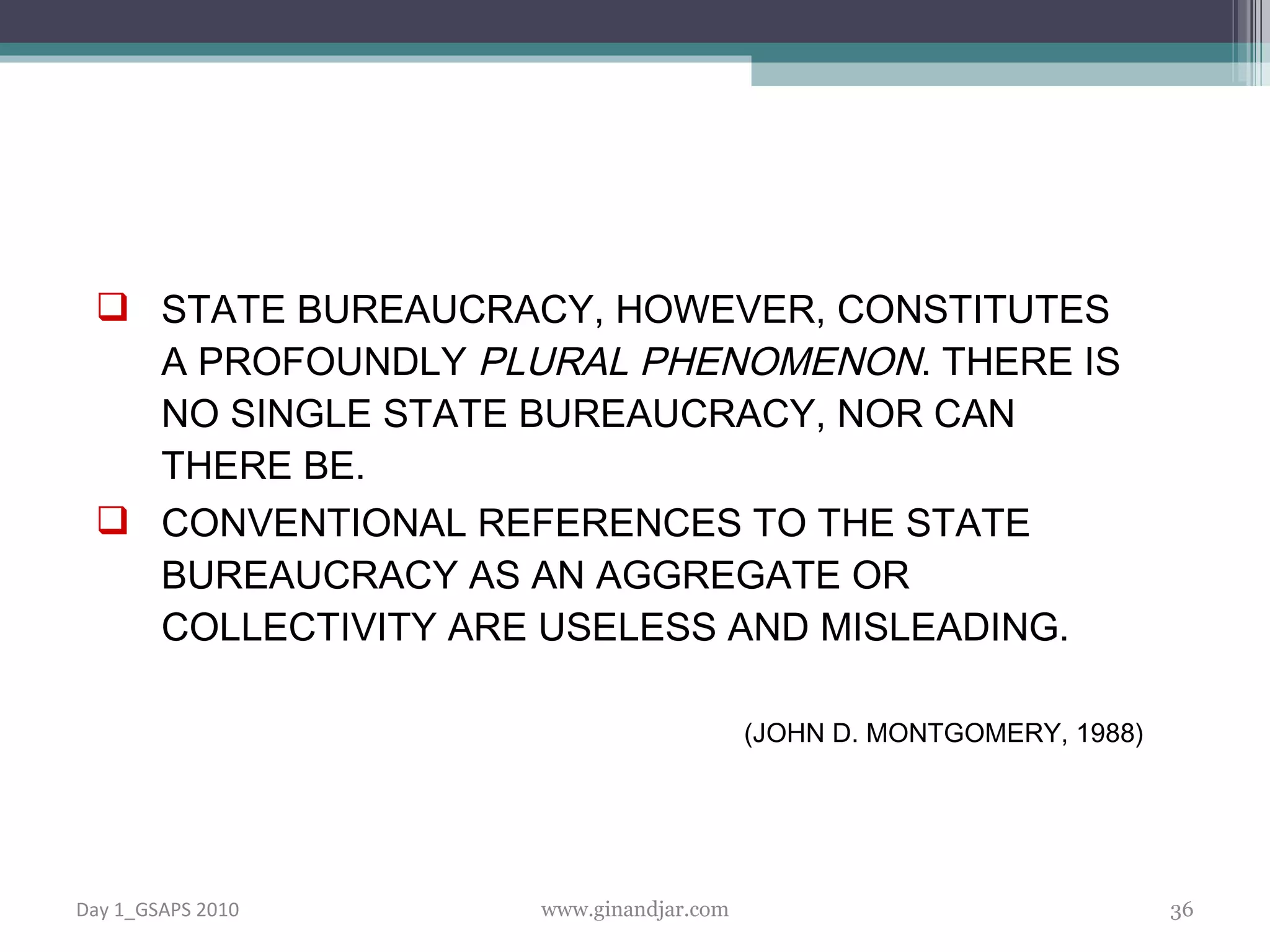 STATE BUREAUCRACY, HOWEVER, CONSTITUTES A PROFOUNDLY  PLURAL PHENOMENON . THERE IS NO SINGLE STATE BUREAUCRACY, NOR CAN THERE BE.  CONVENTIONAL REFERENCES TO THE STATE BUREAUCRACY AS AN AGGREGATE OR COLLECTIVITY ARE USELESS AND MISLEADING.  ( JOHN D. MONTGOMERY, 1988) Day 1_GSAPS 2010 www.ginandjar.com 