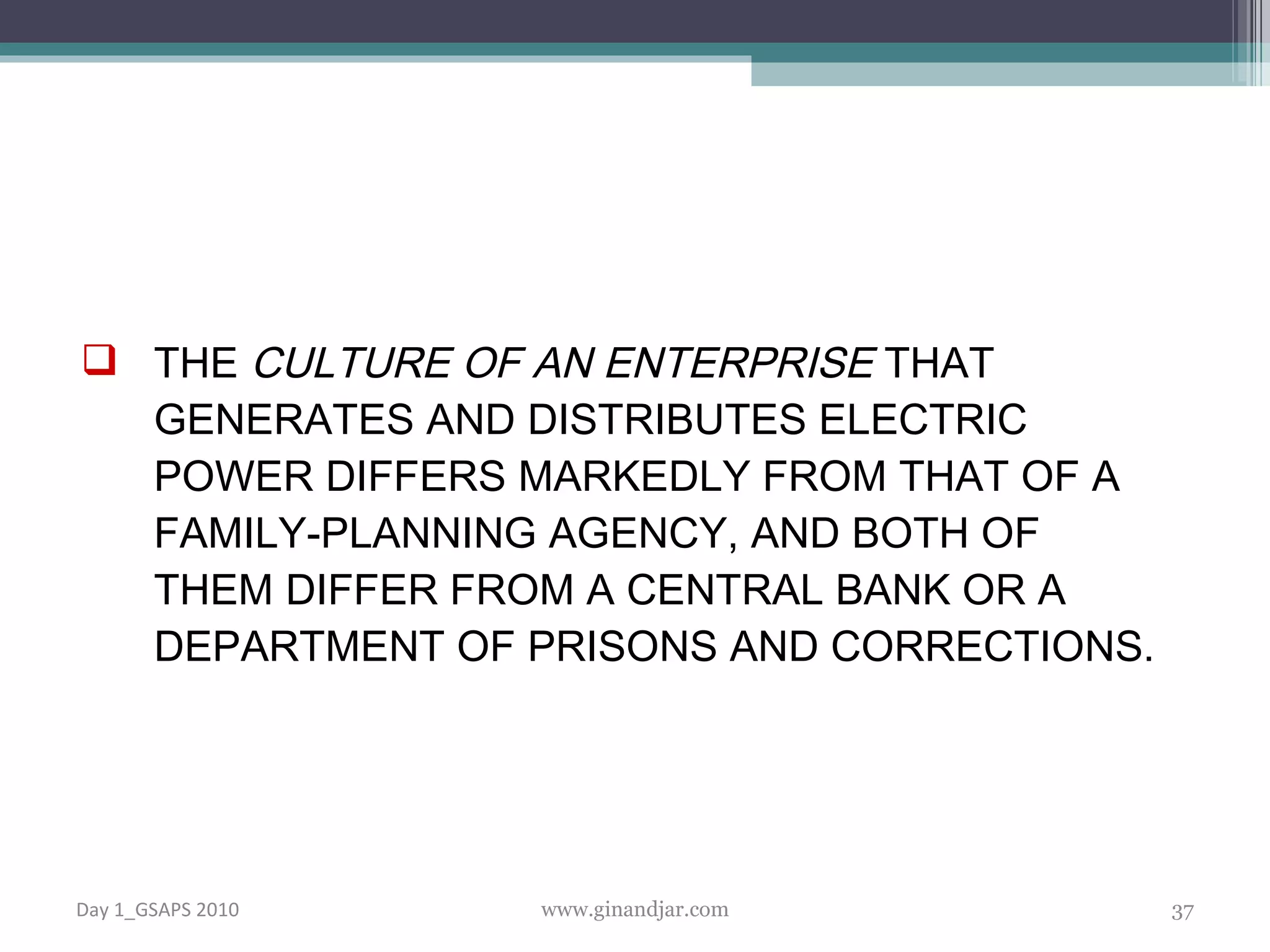 THE  CULTURE OF AN ENTERPRISE  THAT GENERATES AND DISTRIBUTES ELECTRIC POWER DIFFERS MARKEDLY FROM THAT OF A FAMILY-PLANNING AGENCY, AND BOTH OF THEM DIFFER FROM A CENTRAL BANK OR A DEPARTMENT OF PRISONS AND CORRECTIONS. Day 1_GSAPS 2010 www.ginandjar.com 