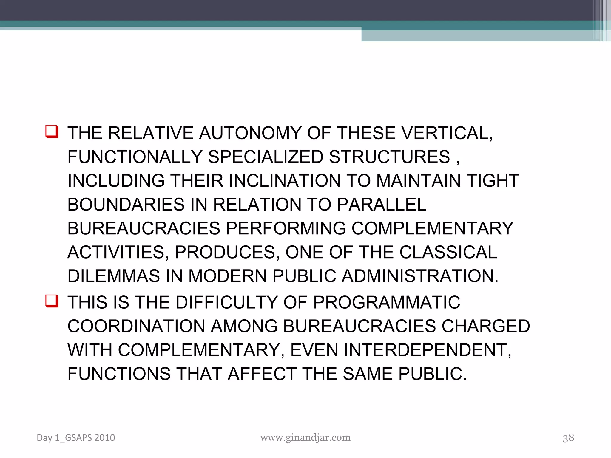 THE RELATIVE AUTONOMY OF THESE VERTICAL, FUNCTIONALLY SPECIALIZED STRUCTURES , INCLUDING THEIR INCLINATION TO MAINTAIN TIGHT  BOUNDARIES IN RELATION TO PARALLEL BUREAUCRACIES PERFORMING COMPLEMENTARY ACTIVITIES, PRODUCES, ONE OF THE CLASSICAL DILEMMAS IN MODERN PUBLIC ADMINISTRATION.  THIS IS THE DIFFICULTY OF PROGRAMMATIC COORDINATION AMONG BUREAUCRACIES CHARGED WITH COMPLEMENTARY, EVEN INTERDEPENDENT, FUNCTIONS THAT AFFECT THE SAME PUBLIC. Day 1_GSAPS 2010 www.ginandjar.com 
