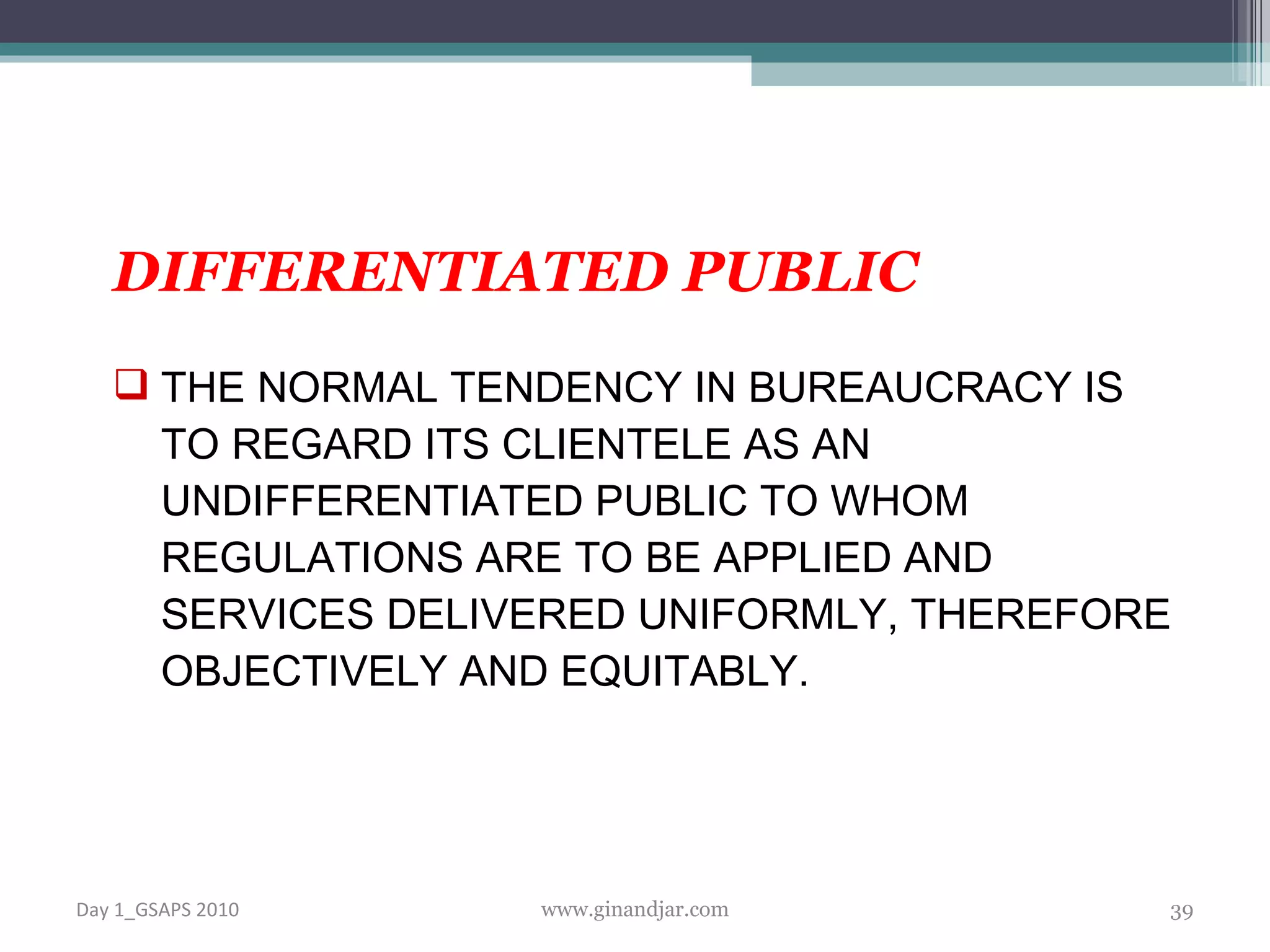 DIFFERENTIATED PUBLIC THE NORMAL TENDENCY IN BUREAUCRACY IS TO REGARD ITS CLIENTELE AS AN UNDIFFERENTIATED PUBLIC TO WHOM REGULATIONS ARE TO BE APPLIED AND SERVICES DELIVERED UNIFORMLY, THEREFORE OBJECTIVELY AND EQUITABLY. Day 1_GSAPS 2010 www.ginandjar.com 