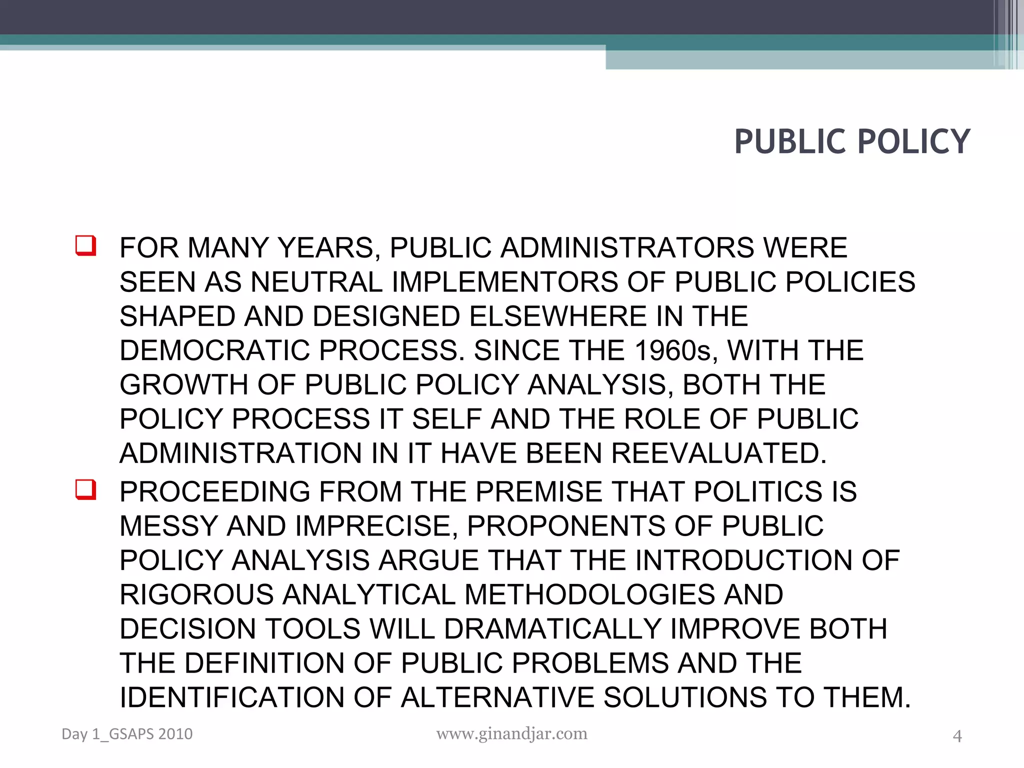 FOR MANY YEARS, PUBLIC ADMINISTRATORS WERE SEEN AS NEUTRAL IMPLEMENTORS OF PUBLIC POLICIES SHAPED AND DESIGNED ELSEWHERE IN THE DEMOCRATIC PROCESS. SINCE THE 1960s, WITH THE GROWTH OF PUBLIC POLICY ANALYSIS, BOTH THE POLICY PROCESS IT SELF AND THE ROLE OF PUBLIC ADMINISTRATION IN IT HAVE BEEN REEVALUATED. PROCEEDING FROM THE PREMISE THAT POLITICS IS MESSY AND IMPRECISE, PROPONENTS OF PUBLIC POLICY ANALYSIS ARGUE THAT THE INTRODUCTION OF RIGOROUS ANALYTICAL METHODOLOGIES AND DECISION TOOLS WILL DRAMATICALLY IMPROVE BOTH THE DEFINITION OF PUBLIC PROBLEMS AND THE IDENTIFICATION OF ALTERNATIVE SOLUTIONS TO THEM.  PUBLIC POLICY Day 1_GSAPS 2010 www.ginandjar.com 