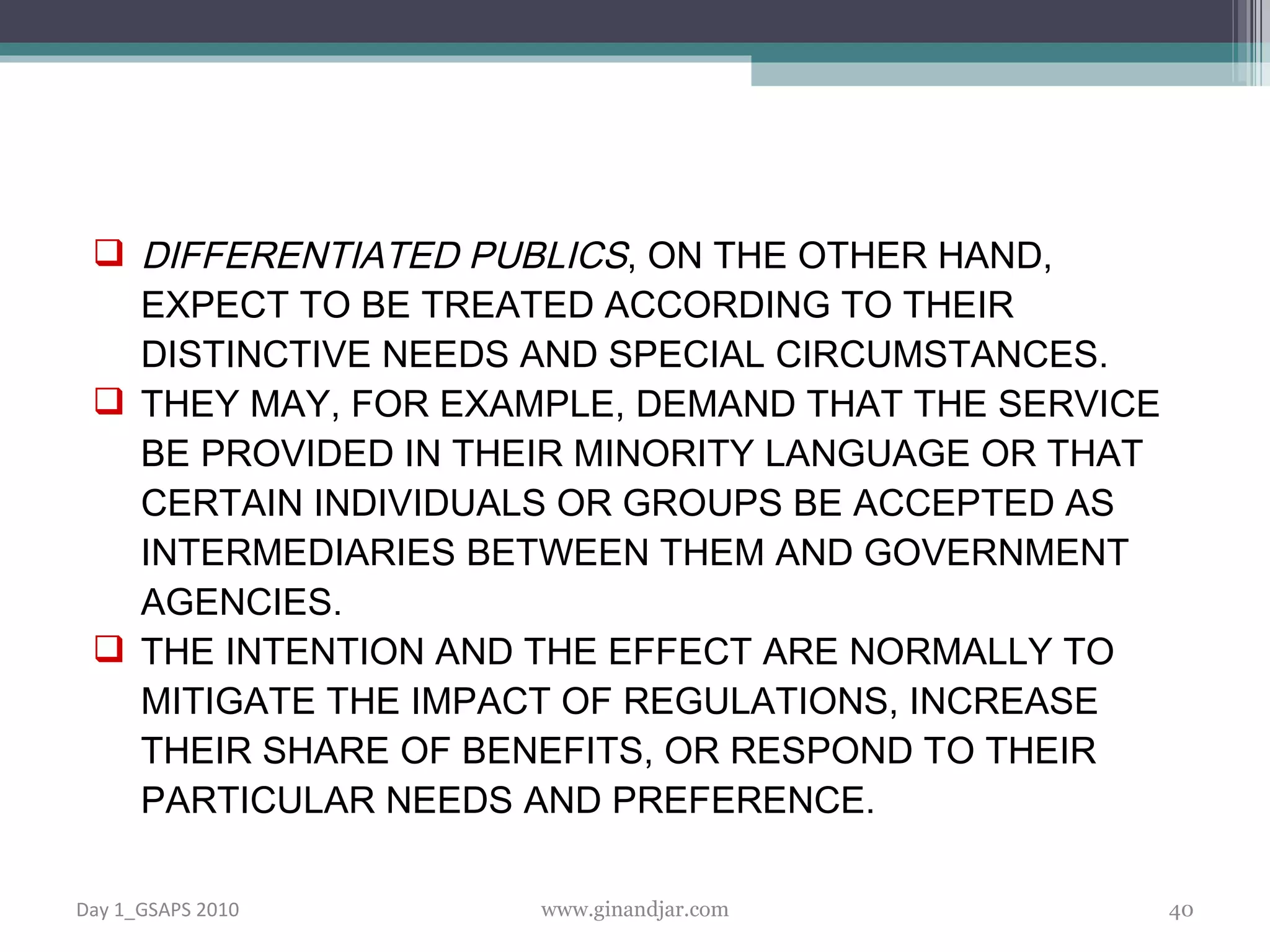 DIFFERENTIATED PUBLICS , ON THE OTHER HAND, EXPECT TO BE TREATED ACCORDING TO THEIR DISTINCTIVE NEEDS AND SPECIAL CIRCUMSTANCES.  THEY MAY, FOR EXAMPLE, DEMAND THAT THE SERVICE BE PROVIDED IN THEIR MINORITY LANGUAGE OR THAT CERTAIN INDIVIDUALS OR GROUPS BE ACCEPTED AS INTERMEDIARIES BETWEEN THEM AND GOVERNMENT AGENCIES. THE INTENTION AND THE EFFECT ARE NORMALLY TO MITIGATE THE IMPACT OF REGULATIONS, INCREASE THEIR SHARE OF BENEFITS, OR RESPOND TO THEIR PARTICULAR NEEDS AND PREFERENCE. Day 1_GSAPS 2010 www.ginandjar.com 