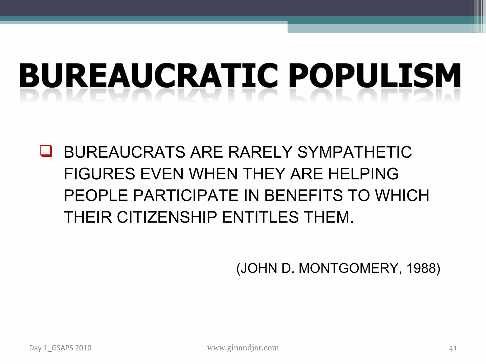 BUREAUCRATS ARE RARELY SYMPATHETIC FIGURES EVEN WHEN THEY ARE HELPING PEOPLE PARTICIPATE IN BENEFITS TO WHICH THEIR CITIZENSHIP ENTITLES THEM. ( JOHN D. MONTGOMERY, 1988) Day 1_GSAPS 2010 www.ginandjar.com 