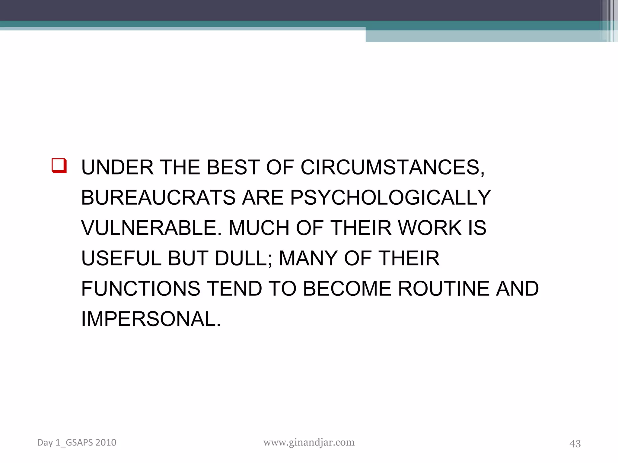 UNDER THE BEST OF CIRCUMSTANCES, BUREAUCRATS ARE PSYCHOLOGICALLY VULNERABLE. MUCH OF THEIR WORK IS USEFUL BUT DULL; MANY OF THEIR FUNCTIONS TEND TO BECOME ROUTINE AND IMPERSONAL.  Day 1_GSAPS 2010 www.ginandjar.com 