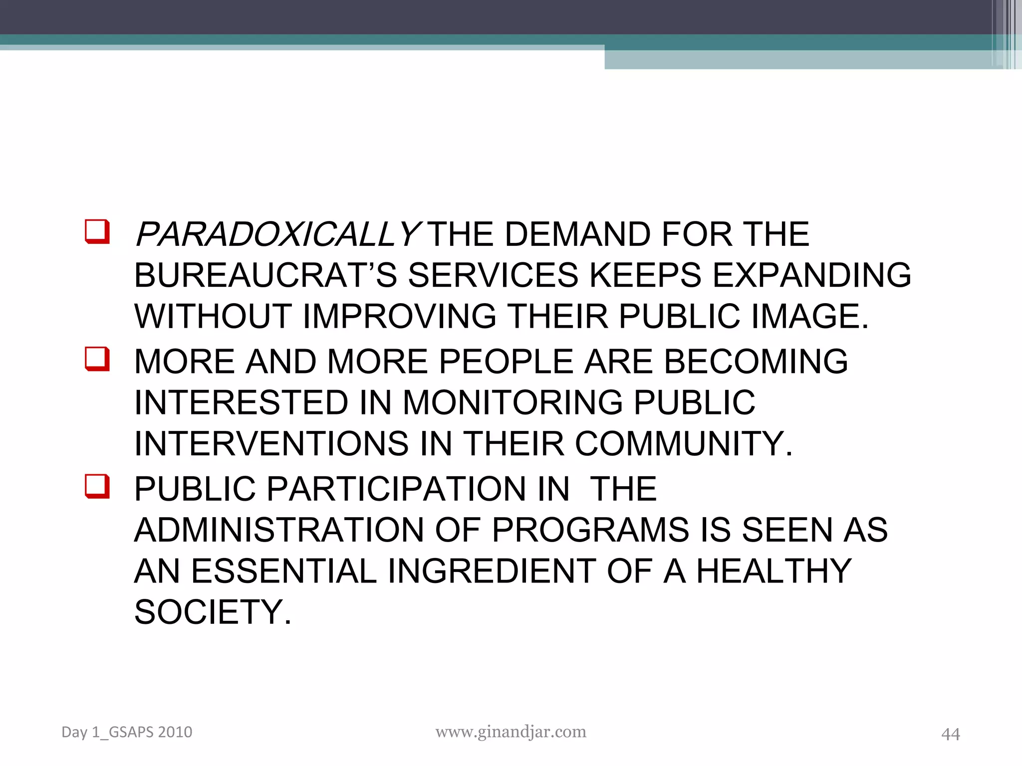 PARADOXICALLY  THE DEMAND FOR THE BUREAUCRAT’S SERVICES KEEPS EXPANDING WITHOUT IMPROVING THEIR PUBLIC IMAGE.  MORE AND MORE PEOPLE ARE BECOMING INTERESTED IN MONITORING PUBLIC INTERVENTIONS IN THEIR COMMUNITY.  PUBLIC PARTICIPATION IN  THE ADMINISTRATION OF PROGRAMS IS SEEN AS AN ESSENTIAL INGREDIENT OF A HEALTHY SOCIETY. Day 1_GSAPS 2010 www.ginandjar.com 