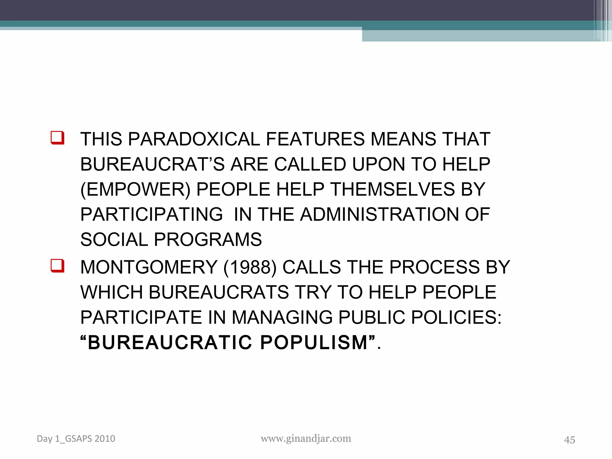 THIS PARADOXICAL FEATURES MEANS THAT BUREAUCRAT’S ARE CALLED UPON TO HELP (EMPOWER) PEOPLE HELP THEMSELVES BY PARTICIPATING  IN THE ADMINISTRATION OF SOCIAL PROGRAMS MONTGOMERY (1988) CALLS THE PROCESS BY WHICH BUREAUCRATS TRY TO HELP PEOPLE PARTICIPATE IN MANAGING PUBLIC POLICIES:  “BUREAUCRATIC POPULISM” . Day 1_GSAPS 2010 www.ginandjar.com 