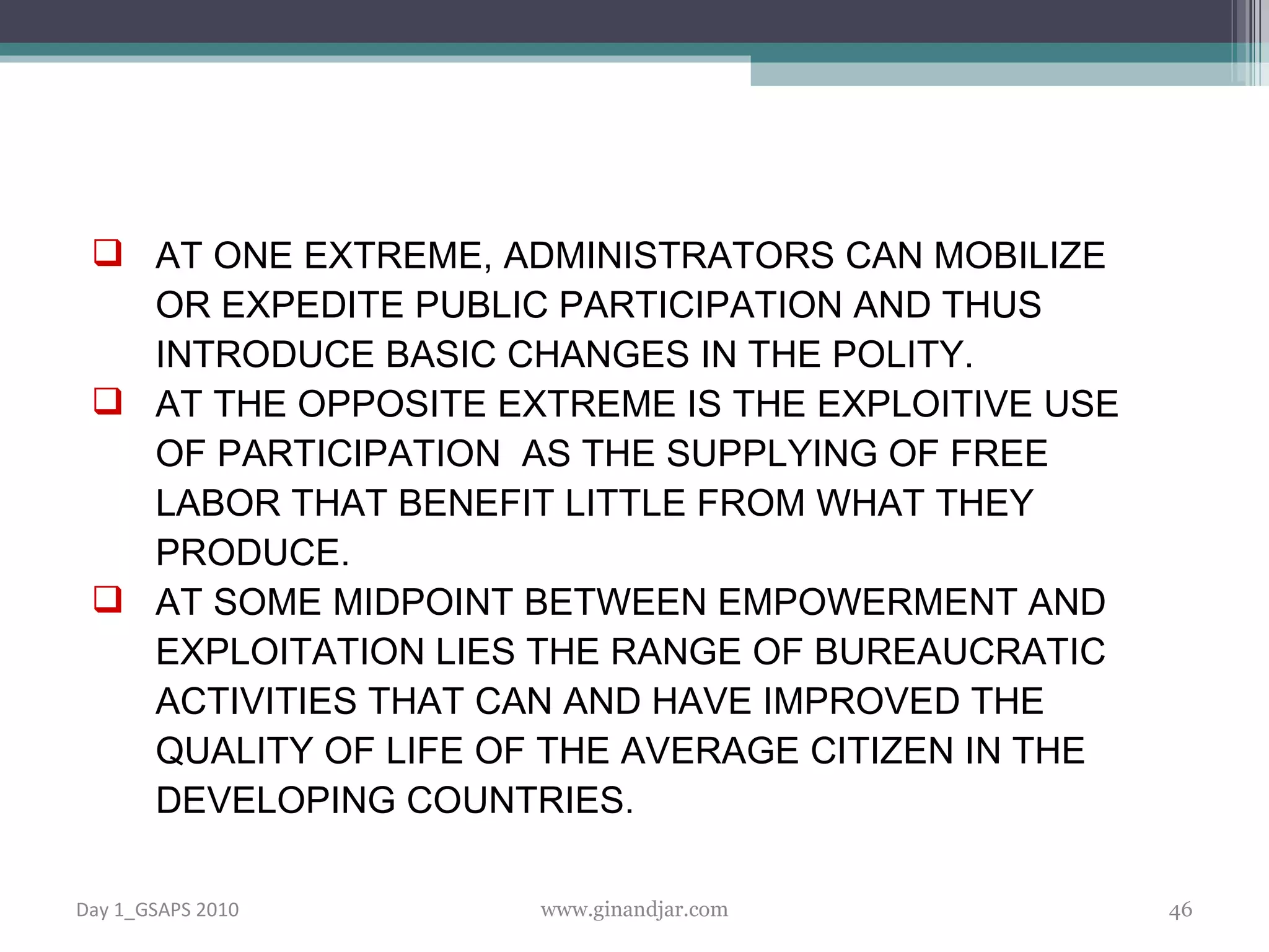 AT ONE EXTREME, ADMINISTRATORS CAN MOBILIZE OR EXPEDITE PUBLIC PARTICIPATION AND THUS INTRODUCE BASIC CHANGES IN THE POLITY.  AT THE OPPOSITE EXTREME IS THE EXPLOITIVE USE OF PARTICIPATION  AS THE SUPPLYING OF FREE LABOR THAT BENEFIT LITTLE FROM WHAT THEY PRODUCE. AT SOME MIDPOINT BETWEEN EMPOWERMENT AND EXPLOITATION LIES THE RANGE OF BUREAUCRATIC ACTIVITIES THAT CAN AND HAVE IMPROVED THE QUALITY OF LIFE OF THE AVERAGE CITIZEN IN THE DEVELOPING COUNTRIES. Day 1_GSAPS 2010 www.ginandjar.com 