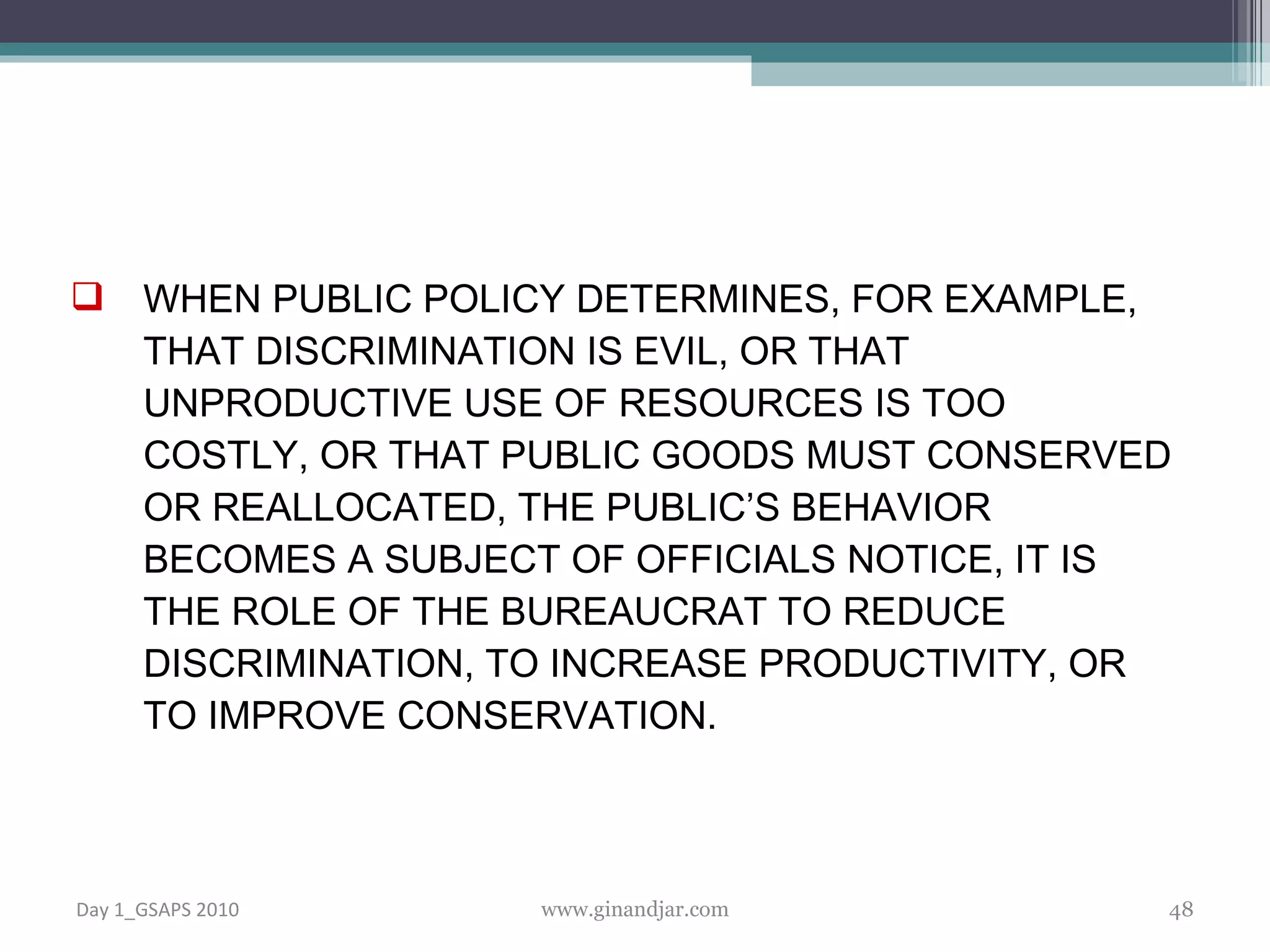 WHEN PUBLIC POLICY DETERMINES, FOR EXAMPLE, THAT DISCRIMINATION IS EVIL, OR THAT UNPRODUCTIVE USE OF RESOURCES IS TOO COSTLY, OR THAT PUBLIC GOODS MUST CONSERVED OR REALLOCATED, THE PUBLIC’S BEHAVIOR BECOMES A SUBJECT OF OFFICIALS NOTICE, IT IS THE ROLE OF THE BUREAUCRAT TO REDUCE DISCRIMINATION, TO INCREASE PRODUCTIVITY, OR TO IMPROVE CONSERVATION.  Day 1_GSAPS 2010 www.ginandjar.com 