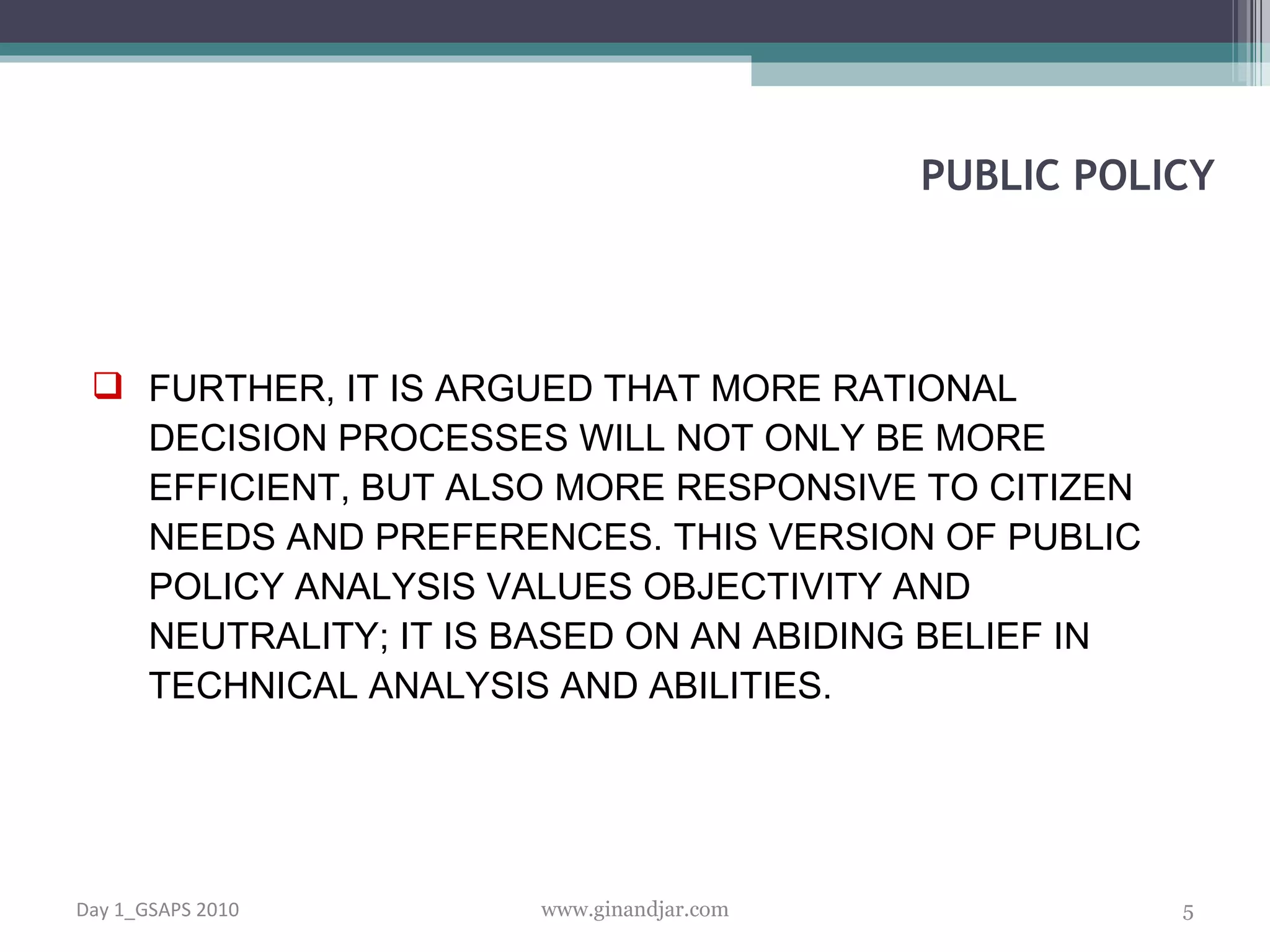 FURTHER, IT IS ARGUED THAT MORE RATIONAL DECISION PROCESSES WILL NOT ONLY BE MORE EFFICIENT, BUT ALSO MORE RESPONSIVE TO CITIZEN NEEDS AND PREFERENCES. THIS VERSION OF PUBLIC POLICY ANALYSIS VALUES OBJECTIVITY AND NEUTRALITY; IT IS BASED ON AN ABIDING BELIEF IN TECHNICAL ANALYSIS AND ABILITIES.   PUBLIC POLICY Day 1_GSAPS 2010 www.ginandjar.com 