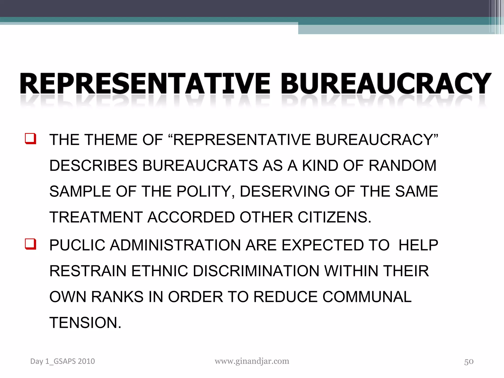 THE THEME OF “REPRESENTATIVE BUREAUCRACY” DESCRIBES BUREAUCRATS AS A KIND OF RANDOM SAMPLE OF THE POLITY, DESERVING OF THE SAME TREATMENT ACCORDED OTHER CITIZENS.  PUCLIC ADMINISTRATION ARE EXPECTED TO  HELP RESTRAIN ETHNIC DISCRIMINATION WITHIN THEIR OWN RANKS IN ORDER TO REDUCE COMMUNAL TENSION. Day 1_GSAPS 2010 www.ginandjar.com 