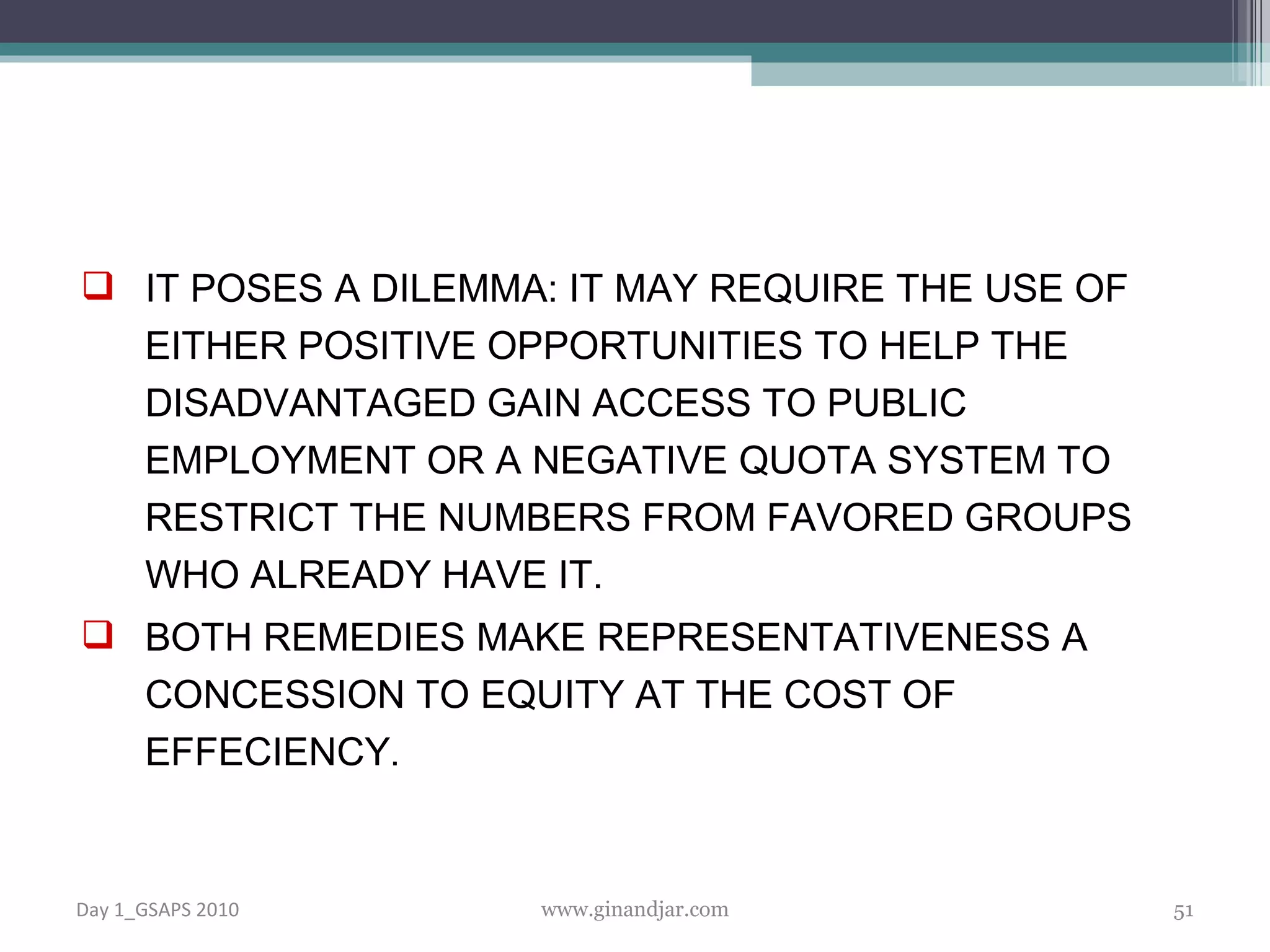 IT POSES A DILEMMA: IT MAY REQUIRE THE USE OF EITHER POSITIVE OPPORTUNITIES TO HELP THE DISADVANTAGED GAIN ACCESS TO PUBLIC EMPLOYMENT OR A NEGATIVE QUOTA SYSTEM TO RESTRICT THE NUMBERS FROM FAVORED GROUPS WHO ALREADY HAVE IT. BOTH REMEDIES MAKE REPRESENTATIVENESS A CONCESSION TO EQUITY AT THE COST OF EFFECIENCY . Day 1_GSAPS 2010 www.ginandjar.com 