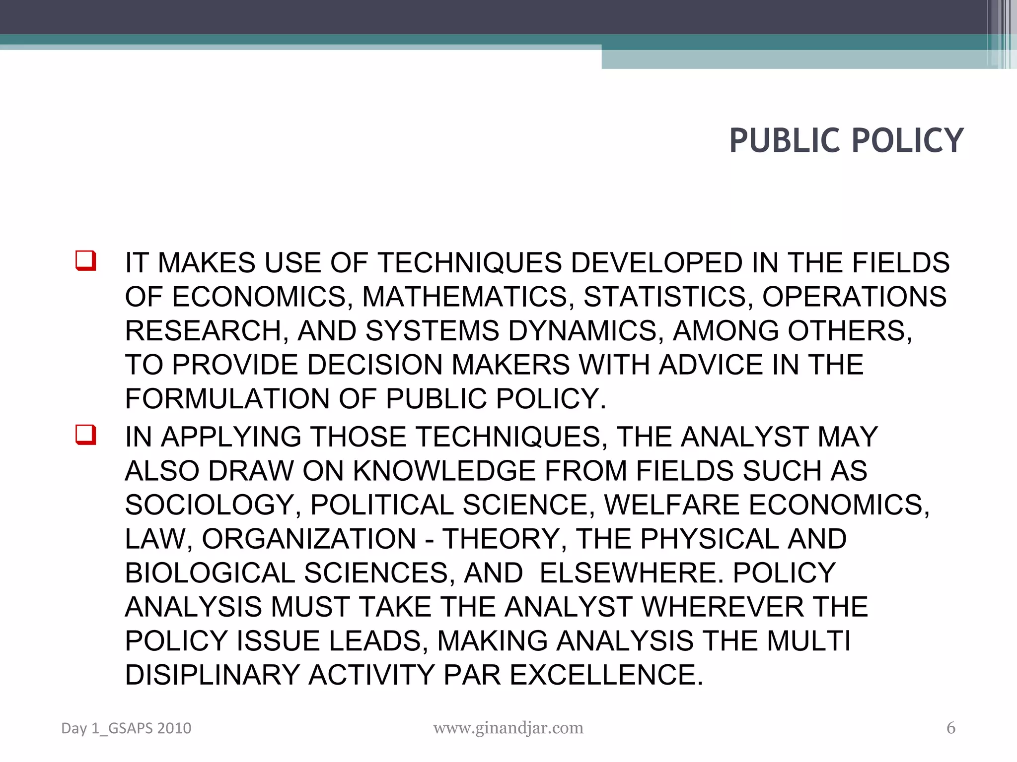 IT MAKES USE OF TECHNIQUES DEVELOPED IN THE FIELDS OF ECONOMICS, MATHEMATICS, STATISTICS, OPERATIONS RESEARCH, AND SYSTEMS DYNAMICS, AMONG OTHERS, TO PROVIDE DECISION MAKERS WITH ADVICE IN THE FORMULATION OF PUBLIC POLICY.  IN APPLYING THOSE TECHNIQUES, THE ANALYST MAY ALSO DRAW ON KNOWLEDGE FROM FIELDS SUCH AS SOCIOLOGY, POLITICAL SCIENCE, WELFARE ECONOMICS, LAW, ORGANIZATION - THEORY, THE PHYSICAL AND BIOLOGICAL SCIENCES, AND  ELSEWHERE. POLICY ANALYSIS MUST TAKE THE ANALYST WHEREVER THE POLICY ISSUE LEADS, MAKING ANALYSIS THE MULTI DISIPLINARY ACTIVITY PAR EXCELLENCE. PUBLIC POLICY Day 1_GSAPS 2010 www.ginandjar.com 