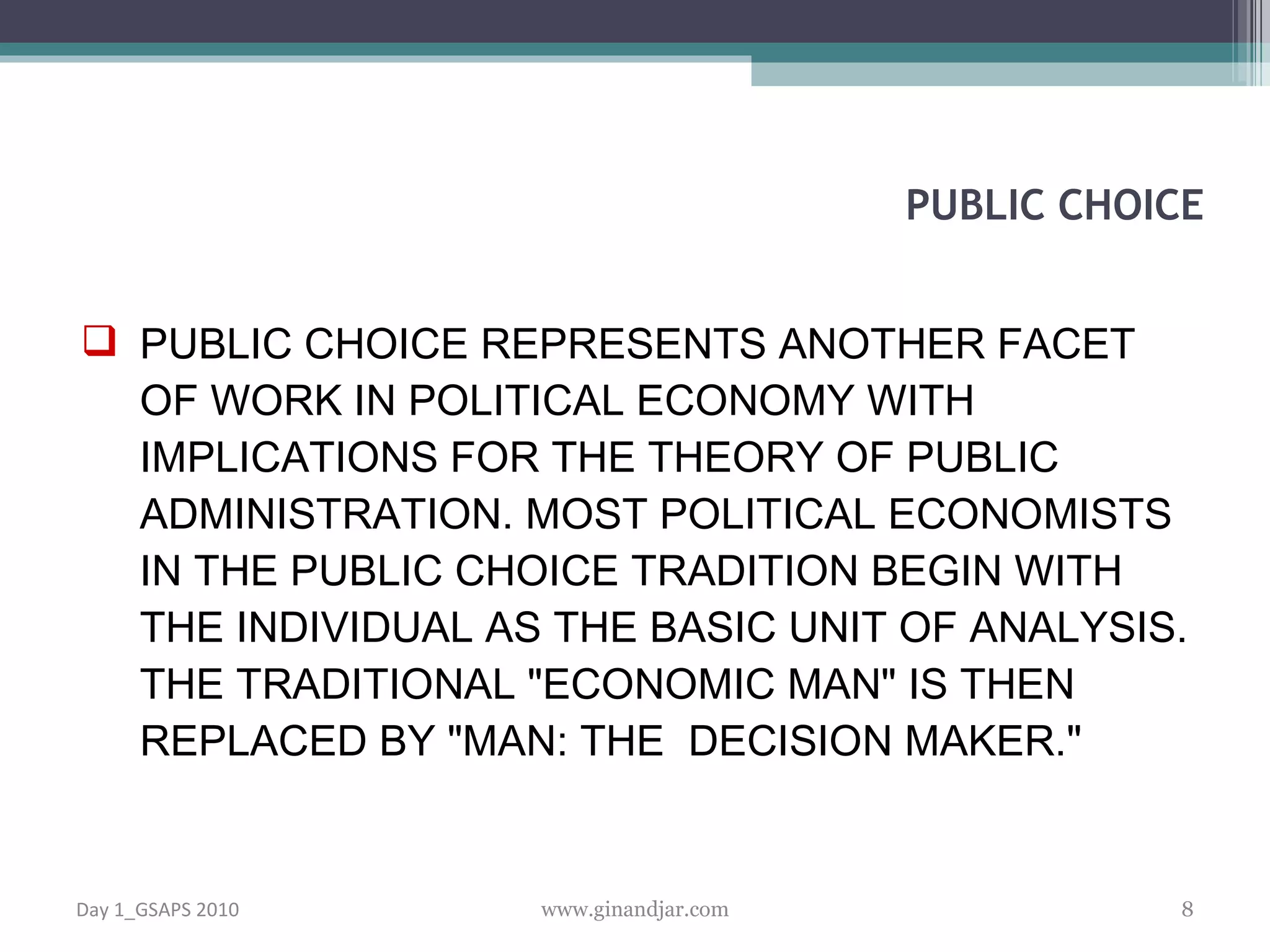 PUBLIC CHOICE REPRESENTS ANOTHER FACET OF WORK IN POLITICAL ECONOMY WITH IMPLICATIONS FOR THE THEORY OF PUBLIC ADMINISTRATION. MOST POLITICAL ECONOMISTS IN THE PUBLIC CHOICE TRADITION BEGIN WITH THE INDIVIDUAL AS THE BASIC UNIT OF ANALYSIS. THE TRADITIONAL &quot;ECONOMIC MAN&quot; IS THEN REPLACED BY &quot;MAN: THE  DECISION MAKER.&quot;  PUBLIC CHOICE Day 1_GSAPS 2010 www.ginandjar.com 