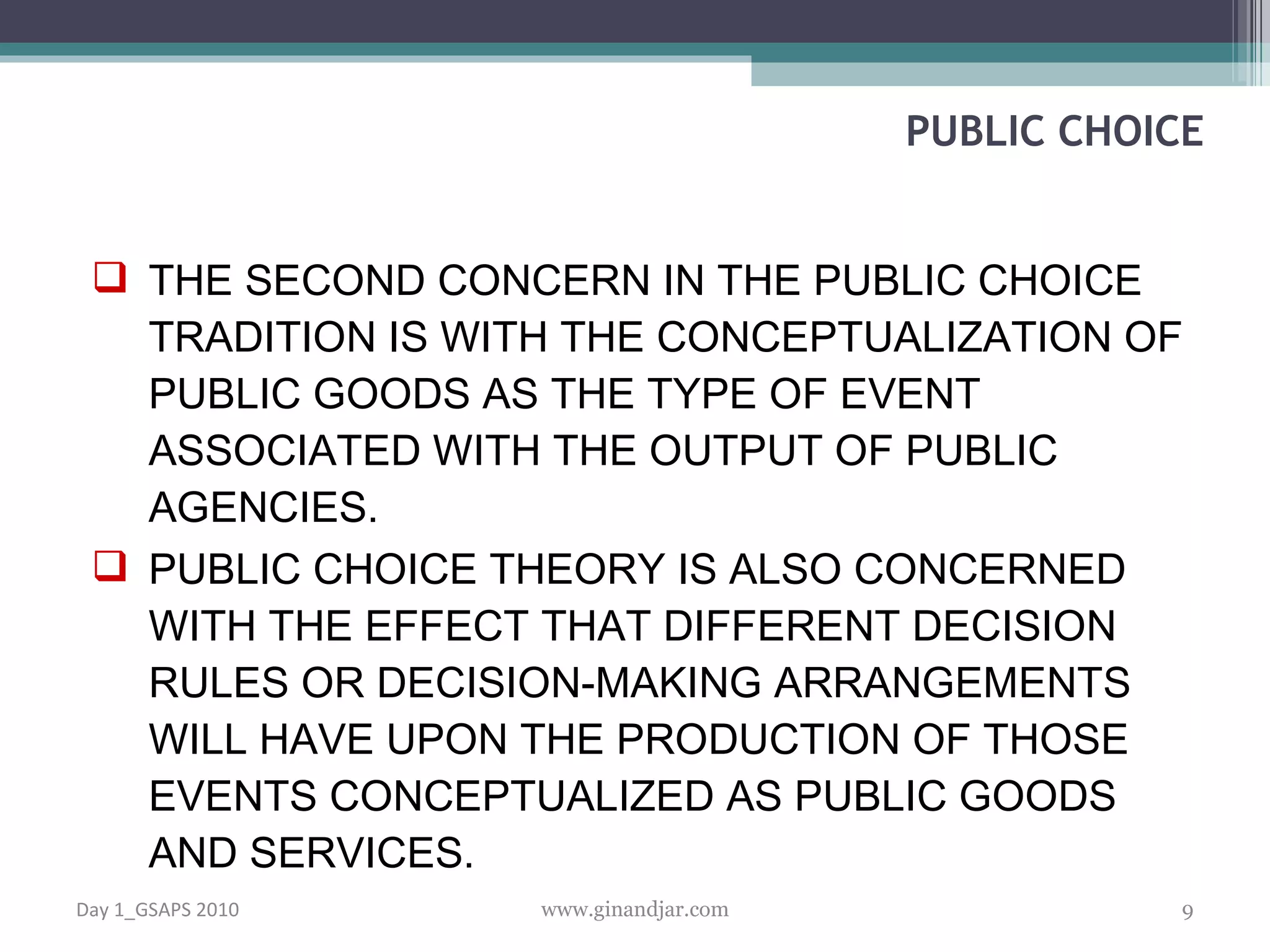 THE SECOND CONCERN IN THE PUBLIC CHOICE TRADITION IS WITH THE CONCEPTUALIZATION OF PUBLIC GOODS AS THE TYPE OF EVENT ASSOCIATED WITH THE OUTPUT OF PUBLIC AGENCIES.  PUBLIC CHOICE THEORY IS ALSO CONCERNED WITH THE EFFECT THAT DIFFERENT DECISION RULES OR DECISION-MAKING ARRANGEMENTS WILL HAVE UPON THE PRODUCTION OF THOSE EVENTS CONCEPTUALIZED AS PUBLIC GOODS AND SERVICES.  PUBLIC CHOICE Day 1_GSAPS 2010 www.ginandjar.com 