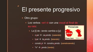 z
El presente progresivo
 Otro grupo:
 Los verbos –er/–ir con una vocal al final de
su raíz:
 La [i] de –iendo cambia a [y]:
 caer  cayendo (caiendo)
 leer  leyendo (leiendo)
 construir  construyendo (construiendo)
 *ir*  yendo (iendo)
 