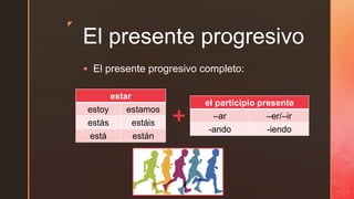 z
El presente progresivo
 El presente progresivo completo:
estar
estoy estamos
estás estáis
está están
el participio presente
–ar –er/–ir
-ando -iendo
 