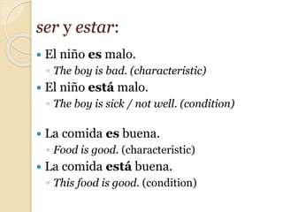  El niño es malo.
◦ The boy is bad. (characteristic)
 El niño está malo.
◦ The boy is sick / not well. (condition)
 La comida es buena.
◦ Food is good. (characteristic)
 La comida está buena.
◦ This food is good. (condition)
ser y estar:
 