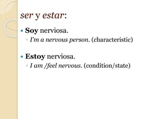  Soy nerviosa.
◦ I’m a nervous person. (characteristic)
 Estoy nerviosa.
◦ I am /feel nervous. (condition/state)
ser y estar:
 