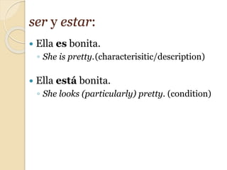  Ella es bonita.
◦ She is pretty.(characterisitic/description)
 Ella está bonita.
◦ She looks (particularly) pretty. (condition)
ser y estar:
 
