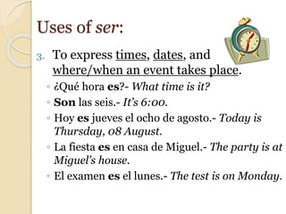 3. To express times, dates, and
where/when an event takes place.
◦ ¿Qué hora es?- What time is it?
◦ Son las seis.- It’s 6:00.
◦ Hoy es jueves el ocho de agosto.- Today is
Thursday, 08 August.
◦ La fiesta es en casa de Miguel.- The party is at
Miguel’s house.
◦ El examen es el lunes.- The test is on Monday.
Uses of ser:
 