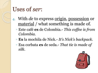 4. With de to express origin, possession or
material / what something is made of.
◦ Este café es de Colombia.- This coffee is from
Colombia.
◦ Es la mochila de Nick.- It’s Nick’s backpack.
◦ Esa corbata es de seda.- That tie is made of
silk.
Uses of ser:
 