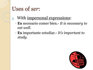 5. With impersonal expressions:
◦ Es necesario comer bien.- It is necessary to
eat well.
◦ Es importante estudiar.- It’s important to
study.
Uses of ser:
 
