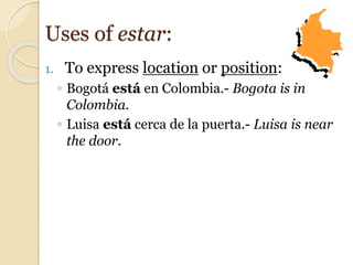 1. To express location or position:
◦ Bogotá está en Colombia.- Bogota is in
Colombia.
◦ Luisa está cerca de la puerta.- Luisa is near
the door.
Uses of estar:
 