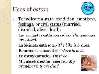 2. To indicate a state, condition, emotions,
feelings, or civil status (married,
divorced, alive, dead):
◦ Las ventantas están cerradas.- The windows
are closed.
◦ La bicicleta está rota.- The bike is broken.
◦ Estamos enamorados.- We’re in love.
◦ Yo estoy cansado.- I’m tired.
◦ Mis abuelos están muertos.- My
grandparents are dead.
Uses of estar:
 