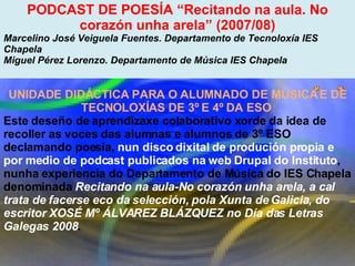 Proxecto de aprendizaxe colaborativo con TIC: Proxecto  Podcast  (Falangullo) PODCAST DE POESÍA “Recitando na aula. No corazón unha arela” (2007/08) Marcelino José Veiguela Fuentes. Departamento de Tecnoloxía IES Chapela  Miguel Pérez Lorenzo. Departamento de Música IES Chapela  UNIDADE DIDÁCTICA PARA O ALUMNADO DE MÚSICA E DE TECNOLOXÍAS DE 3º E 4º DA ESO  Este deseño de aprendizaxe colaborativo xorde da idea de recoller as voces das alumnas e alumnos de 3º ESO declamando poesía,  nun disco dixital de produción propia e por medio de podcast publicados na web Drupal do Instituto , nunha experiencia do Departamento de Música do IES Chapela denominada  Recitando na aula-No corazón unha arela, a cal trata de facerse eco da selección, pola Xunta de Galicia, do escritor XOSÉ Mº ÁLVAREZ BLÁZQUEZ no Día das Letras Galegas 2008 .  