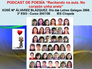 Proxecto de aprendizaxe colaborativo con TIC: Proxecto  Podcast  (Falangullo) PODCAST DE POESÍA “Recitando na aula. No corazón unha arela” XOSÉ Mº ÁLVAREZ BLÁZQUEZ. Día das Letras Galegas 2008. 3º ESO - Curso 2007/08        IES Chapela  