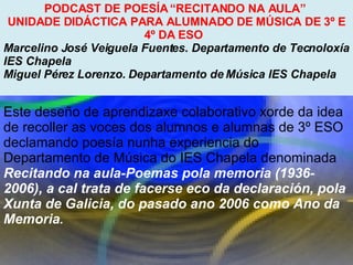 Proxecto de aprendizaxe colaborativo con TIC: Proxecto  Podcast  (Falangullo) PODCAST DE POESÍA “RECITANDO NA AULA”  UNIDADE DIDÁCTICA PARA ALUMNADO DE MÚSICA DE 3º E 4º DA ESO  Marcelino José Veiguela Fuentes. Departamento de Tecnoloxía IES Chapela  Miguel Pérez Lorenzo. Departamento de Música IES Chapela  Este deseño de aprendizaxe colaborativo xorde da idea de recoller as voces dos alumnos e alumnas de 3º ESO declamando poesía nunha experiencia do Departamento de Música do IES Chapela denominada  Recitando na aula-Poemas pola memoria (1936-2006), a cal trata de facerse eco da declaración, pola Xunta de Galicia, do pasado ano 2006 como Ano da Memoria .  