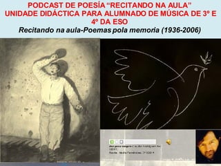 Proxecto de aprendizaxe colaborativo con TIC: Proxecto  Podcast  (Falangullo) PODCAST DE POESÍA “RECITANDO NA AULA”  UNIDADE DIDÁCTICA PARA ALUMNADO DE MÚSICA DE 3º E 4º DA ESO  Recitando na aula-Poemas pola memoria (1936-2006)   