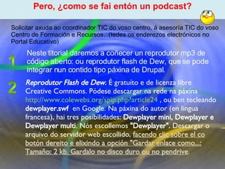 Proxecto de aprendizaxe colaborativo con TIC: Proxecto  Podcast  (Falangullo) Reprodutor Flash de Dew.  É gratuíto e de licenza libre Creative Commons. Pódese descargar na rede na páxina  http://www.colewebs.org/spip.php?article24  , ou ben tecleando  dewplayer.swf   en Google. Na páxina do autor (en lingua francesa), hai tres posibilidades:  Dewplayer mini, Dewplayer e Dewplayer multi . Nós escollemos  "Dewplayer".  Descargar o arquivo do servidor web escollido,  facendo clic sobre el co botón dereito e elixindo a opción "Gardar enlace como...: Tamaño: 2 kb. Gardalo no disco duro ou no pendrive .  ﻿ Pero, ¿como se fai entón un podcast? ﻿ Solicitar axuda ao coordinador TIC do voso centro, á asesoría TIC do voso Centro de Formación e Recursos...(tedes os enderezos electrónicos no Portal Educativo) Neste titorial daremos a coñecer un reprodutor mp3 de código aberto: ou reprodutor flash de Dew, que se pode integrar nun contido tipo páxina de Drupal.  