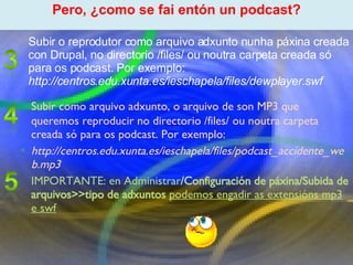 Proxecto de aprendizaxe colaborativo con TIC: Proxecto  Podcast  (Falangullo) Subir como arquivo adxunto, o arquivo de son MP3 que queremos reproducir no directorio /files/ ou noutra carpeta creada só para os podcast. Por exemplo: http://centros.edu.xunta.es/ieschapela/files/podcast_accidente_web.mp3 IMPORTANTE: en Administrar /Configuración de páxina/Subida de arquivos>>tipo de adxuntos   podemos engadir as extensións mp3 e swf ﻿ Pero, ¿como se fai entón un podcast? ﻿ Subir o reprodutor como arquivo adxunto nunha páxina creada con Drupal, no directorio /files/ ou noutra carpeta creada só para os podcast. Por exemplo: http://centros.edu.xunta.es/ieschapela/files/dewplayer.swf 