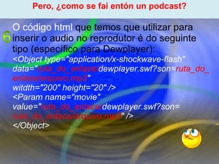 Proxecto de aprendizaxe colaborativo con TIC: Proxecto  Podcast  (Falangullo) ﻿ Pero, ¿como se fai entón un podcast? ﻿ O código html  que temos que utilizar para inserir o audio no reprodutor é do seguinte tipo (específico para Dewplayer): <Object type="application/x-shockwave-flash" data=" ruta_do _enlace/ dewplayer.swf?son= ruta_do_enlace/arquivo.mp3 " witdth="200" height="20" /> <Param name="movie" value=" ruta_do _enlace/ dewplayer.swf?son=  ruta_do_enlace/arquivo.mp3 " /> </Object> 