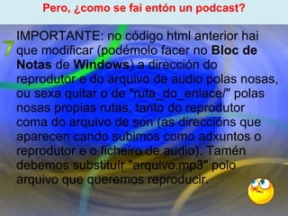 Proxecto de aprendizaxe colaborativo con TIC: Proxecto  Podcast  (Falangullo) ﻿ Pero, ¿como se fai entón un podcast? ﻿ IMPORTANTE: no código html anterior hai que modificar (podémolo facer no  Bloc de Notas  de  Windows ) a dirección do reprodutor e do arquivo de audio polas nosas, ou sexa quitar o de "ruta_do_enlace/" polas nosas propias rutas, tanto do reprodutor coma do arquivo de son (as direccións que aparecen cando subimos como adxuntos o reprodutor e o ficheiro de audio). Tamén debemos substituír "arquivo.mp3" polo arquivo que queremos reproducir. 