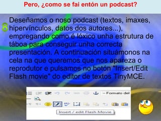 Proxecto de aprendizaxe colaborativo con TIC: Proxecto  Podcast  (Falangullo) ﻿ Pero, ¿como se fai entón un podcast? ﻿ Deseñamos o noso podcast (textos, imaxes, hipervínculos, datos dos autores...), empregando como é lóxico unha estrutura de táboa para conseguir unha correcta presentación. A continuación situámonos na cela na que queremos que nos apareza o reprodutor e pulsamos no botón "Insert/Edit Flash movie" do editor de textos TinyMCE. 