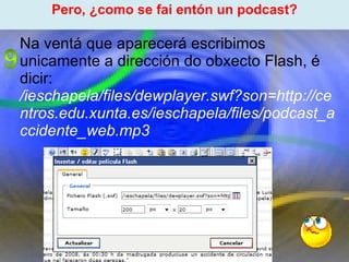 Proxecto de aprendizaxe colaborativo con TIC: Proxecto  Podcast  (Falangullo) ﻿ Pero, ¿como se fai entón un podcast? ﻿ Na ventá que aparecerá escribimos unicamente a dirección do obxecto Flash, é dicir: /ieschapela/files/dewplayer.swf?son=http://centros.edu.xunta.es/ieschapela/files/podcast_accidente_web.mp3 