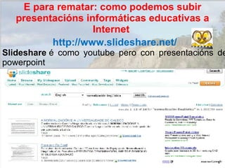 http://www.slideshare.net/ Slideshare  é como youtube pero con presentacións de powerpoint E para rematar: como podemos subir presentacións informáticas educativas a Internet  