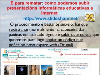   O procedimento é bastante sinxelo:  hai que rexistrarse  (normalmente na cabeceira das páxinas no apartado signup e  subir os arquivos  que queremos para logo  copiar un código que poñer no noso espazo web (Drupal) .  http://www.slideshare.net/ E para rematar: como podemos subir presentacións informáticas educativas a Internet  