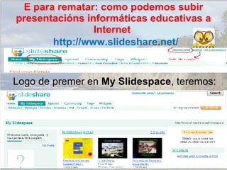 Logo de premer en  My Slidespace , teremos: http://www.slideshare.net/ E para rematar: como podemos subir presentacións informáticas educativas a Internet  