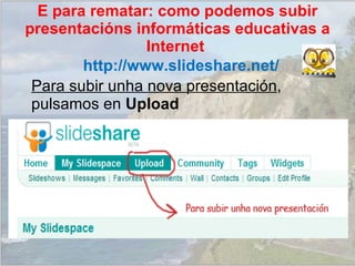 Para subir unha nova presentación , pulsamos en  Upload http://www.slideshare.net/ E para rematar: como podemos subir presentacións informáticas educativas a Internet  