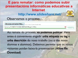 Observamos o proceso… Ao remate do proceso,  xa podemos publicar . Pero antes é conveniente engadir  unha etiqueta ou tag  e unha descrición  do noso traballo (ou o das nosas alumnas e alumnos). Debemos permitir que os nosos visitantes poidan baixa-la presentación ( Allow file Download ) http://www.slideshare.net/ E para rematar: como podemos subir presentacións informáticas educativas a Internet  