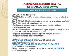 A lingua galega en relación coas TIC.  IES CHAPELA .  Curso 2007/08 Weblog  espazo na rede  moi sinxelo Weblog  espazo na rede  moi sinxelo BLOG: Caderno de bitácora  WEBLOG: Diario en liña no que varias persoas publican anotacións (“post”)  BLOG TEMÁTICO: Especializado en temas transversais do currículo  BLOG: Web persoal, con diferencias:  •  Páxinas moi simples estéticamente, creados con modelos predeseñados en liña  •  As anotacións presentan numerosas ligazóns para afondar no tema ou para dar credibilidade ás nosas opinión.  •  Espazos destinados a deixar a opinión de quen o desexe  •  Artigos ordenados cronolóxicamente.  BITÁCORAS GALEGAS :  http://www.blogalicia.org; http://redactor.blogspot.com  BITÁCORAS TEMÁTICAS EDUCATIVAS EN GALEGO :  http://engalego.blogspot.com  Existen programas gratuítos para crear un weblog:  BLOGGER  http://www.blogger.com  