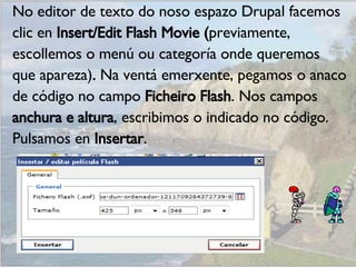 No editor de texto do noso espazo Drupal facemos clic en  Insert/Edit Flash Movie ( previamente, escollemos o menú ou categoría onde queremos que apareza) .  Na ventá emerxente, pegamos o anaco de código no campo  Ficheiro Flash . Nos campos anchura e altura , escribimos o indicado no código. Pulsamos en  Insertar . 