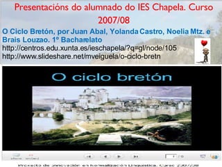 Presentacións do alumnado do IES Chapela. Curso 2007/08 O Ciclo Bretón, por Juan Abal, Yolanda Castro, Noelia Mtz. e Brais Louzao. 1º Bacharelato http://centros.edu.xunta.es/ieschapela/?q=gl/node/105 http://www.slideshare.net/mveiguela/o-ciclo-bretn 