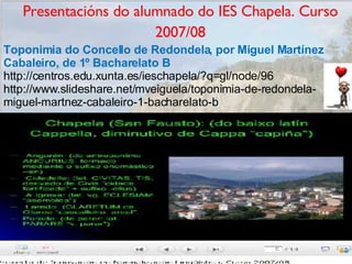 Presentacións do alumnado do IES Chapela. Curso 2007/08 Toponimia do Concello de Redondela, por Miguel Martínez Cabaleiro, de 1º Bacharelato B  http://centros.edu.xunta.es/ieschapela/?q=gl/node/96 http://www.slideshare.net/mveiguela/toponimia-de-redondela-miguel-martnez-cabaleiro-1-bacharelato-b 